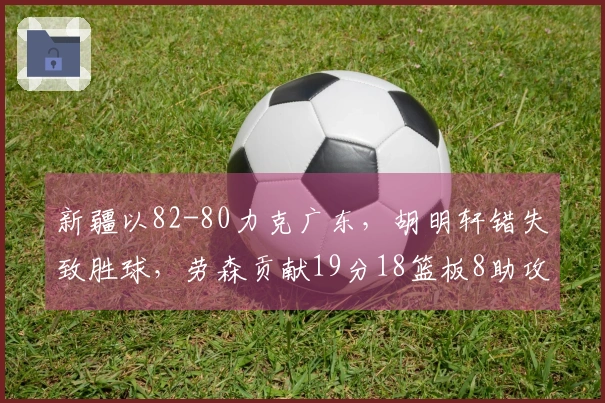新疆以82-80力克广东，胡明轩错失致胜球，劳森贡献19分18篮板8助攻