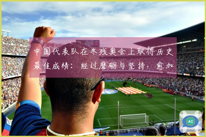 中国代表队在冬残奥会上取得历史最佳成绩：经过磨砺与坚持，愈加辉煌