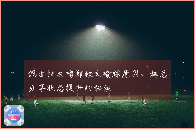 佩古拉共鸣郑钦文输球原因，梅总分享状态提升的秘诀