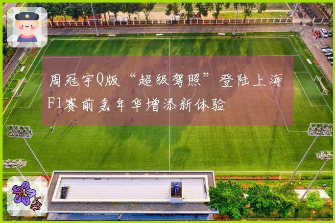 周冠宇Q版“超级驾照”登陆上海 F1赛前嘉年华增添新体验