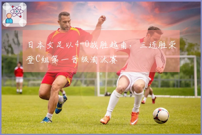 日本女足以4-0战胜越南，三连胜荣登C组第一晋级淘汰赛