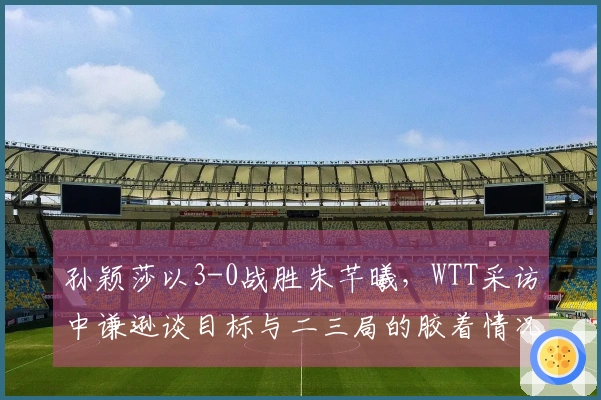 孙颖莎以3-0战胜朱芊曦，WTT采访中谦逊谈目标与二三局的胶着情况！