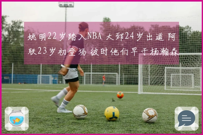 姚明22岁踏入NBA 大郅24岁出道 阿联23岁初登场 彼时他们早于杨瀚森展现成熟