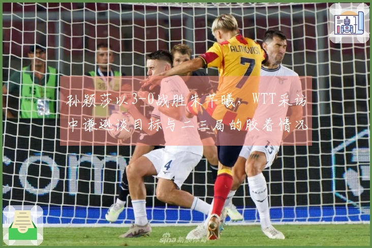 孙颖莎以3-0战胜朱芊曦，WTT采访中谦逊谈目标与二三局的胶着情况！