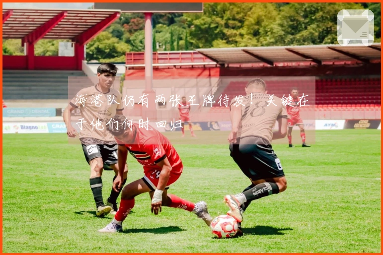 海港队仍有两张王牌待发！关键在于他们何时回归