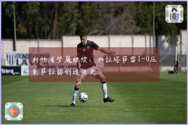 利物浦梦魇继续，加拉塔萨雷1-0压制萨拉赫创造历史