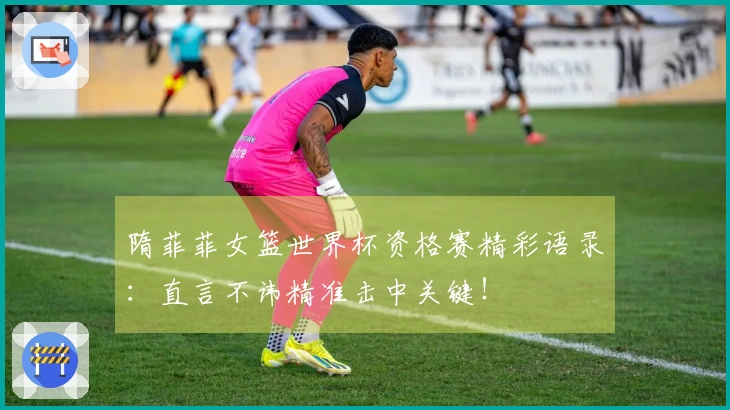 隋菲菲女篮世界杯资格赛精彩语录：直言不讳精准击中关键！