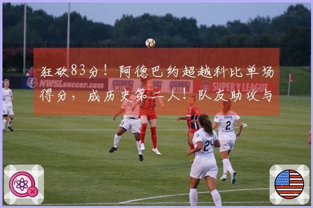 狂砍83分！阿德巴约超越科比单场得分，成历史第二人！队友助攻与对手配合引发争议！