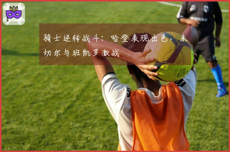 骑士逆转战斗：哈登表现出色，米切尔与班凯罗激战