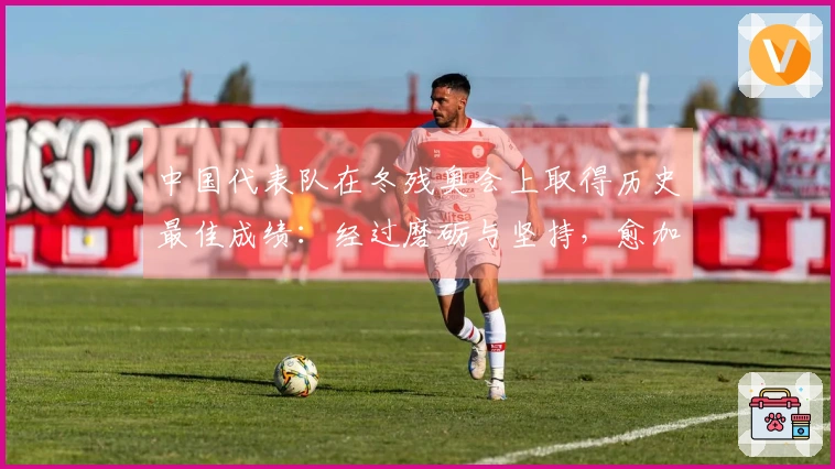 中国代表队在冬残奥会上取得历史最佳成绩：经过磨砺与坚持，愈加辉煌