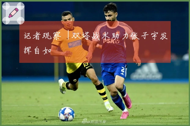 记者观察︱双塔战术助力张子宇发挥自如