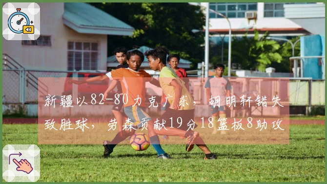 新疆以82-80力克广东，胡明轩错失致胜球，劳森贡献19分18篮板8助攻